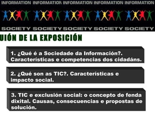 GUIÓN DE LA EXPOSICIÓN 1. ¿Qué é a Sociedade da Información?. Características e competencias dos cidadáns. 3. TIC e exclusión social: o concepto de fenda dixital. Causas, consecuencias e propostas de solución. 2. ¿Qué son as TIC?. Características e impacto social. 
