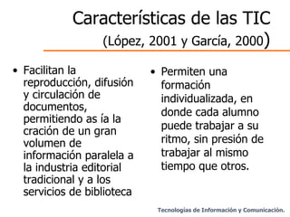 Características de las TIC  (López, 2001 y García, 2000 ) Facilitan la reproducción, difusión y circulación de documentos, permitiendo as ía la cración de un gran volumen de información paralela a la industria editorial tradicional y a los servicios de biblioteca . Permiten una formación individualizada, en donde cada alumno puede trabajar a su ritmo, sin presión de trabajar al mismo tiempo que otros. Tecnologías de Información y Comunicación. 