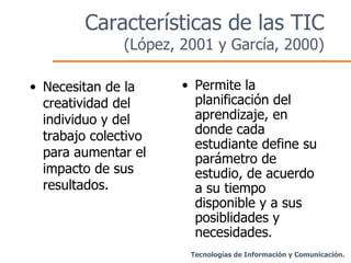 Características de las TIC  (López, 2001 y García, 2000) Necesitan de la creatividad del individuo y del trabajo colectivo para aumentar el impacto de sus resultados. Permite la planificación del aprendizaje, en donde cada estudiante define su parámetro de estudio, de acuerdo a su tiempo disponible y a sus posiblidades y necesidades. Tecnologías de Información y Comunicación. 