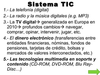Sistema TIC 1.- La telefonía (digital) 2.- La radio y la música digitales (e.g. MP3) 3.-  La  TV digital   generalizada en Europa en 2010   profundos cambios   navegar, comprar, opinar, intervenir, jugar, etc. 4.- El  dinero electrónico  ( transferencias entre entidades financieras, nóminas, fondos de pensiones, tarjetas de crédito, bolsas y mercados de valores interconectados, etc.) 5.- Las tecnologías multimedia en soporte y contenido  (CD-ROM, DVD-ROM, Blu Ray-Disc…) 