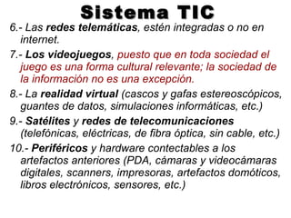 Sistema TIC 6.- Las  redes telemáticas , estén integradas o no en internet. 7.-  Los videojuegos ,  puesto que en toda sociedad el juego es una forma cultural relevante; la sociedad de la información no es una excepción. 8.- La  realidad virtual  (cascos y gafas estereoscópicos, guantes de datos, simulaciones informáticas, etc.) 9.-  Satélites  y  redes de telecomunicaciones  (telefónicas, eléctricas, de fibra óptica, sin cable, etc.) 10.-  Periféricos  y hardware contectables a los artefactos anteriores (PDA, cámaras y videocámaras digitales, scanners, impresoras, artefactos domóticos, libros electrónicos, sensores, etc.) 