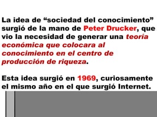 La idea de “sociedad del conocimiento” surgió de la mano de  Peter Drucker , que vio la necesidad de generar una  teoría económica que colocara al conocimiento en el centro de producción de riqueza .  Esta idea surgió en  1969 , curiosamente el mismo año en el que surgió Internet. 