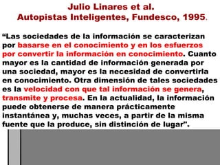 “ Las sociedades de la información se caracterizan por  basarse en el conocimiento y en los esfuerzos por convertir la información en conocimiento . Cuanto mayor es la cantidad de información generada por una sociedad, mayor es la necesidad de convertirla en conocimiento. Otra dimensión de tales sociedades es la  velocidad con que tal información se genera ,  transmite y procesa . En la actualidad, la información puede obtenerse de manera prácticamente instantánea y, muchas veces, a partir de la misma fuente que la produce, sin distinción de lugar".  Julio Linares et al.  Autopistas Inteligentes, Fundesco, 1995 . 