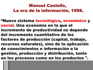 “ Nuevo sistema  tecnológico ,  económico  y  social . Una economía en la que el incremento de productividad no depende del incremento cuantitativo de los factores de producción (capital, trabajo, recursos naturales), sino de la aplicación de conocimientos e información a la gestión, producción y distribución, tanto en los procesos como en los productos ".  Manuel Castells,  La era de la información, 1998. 