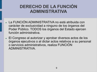DERECHO DE LA FUNCIÓN
               ADMINISTRATIVA

   La FUNCIÓN ADMINISTRATIVA no está atribuida con
    carácter de exclusividad a ninguno de los órganos del
    Poder Público. TODOS los órganos del Estado ejercen
    función administrativa.
   El Congreso al autorizar y aprobar diversos actos de los
    órganos ejecutivos o al dictar actos relativos a su personal
    o servicios administrativos, realiza FUNCIÓN
    ADMINISTRATIVA.




                                      9
 