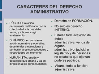 CARACTERES DEL DERECHO
             ADMINISTRATIVO
                                        Derecho en FORMACIÓN.
   PÚBLICO: relación
    permanente del Estado con la        Nó sólo es derecho
    colectividad a la que debe           INTERNO.
    servir, y a la vez exigir
    acatamiento.                        Estudia toda actividad de
   DINÁMICO: en constante               índole
    acción normativa y operativa,        administrativa, venga del
    debe tender a evolucionar y          órgano
    perfeccionarse con conceptos y       administrativo, judicial o
    necesidades del momento              legislativo y de personas
   HUMANISTA: acción y                  no estatales que ejerzan
    desarrollo que emana y va en         poderes públicos.
    dirección a los seres humanos
                                        Abarca toda la función
                                         administrativa
                                          5
 