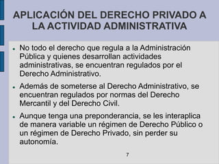 APLICACIÓN DEL DERECHO PRIVADO A
   LA ACTIVIDAD ADMINISTRATIVA

   No todo el derecho que regula a la Administración
    Pública y quienes desarrollan actividades
    administrativas, se encuentran regulados por el
    Derecho Administrativo.
   Además de someterse al Derecho Administrativo, se
    encuentran regulados por normas del Derecho
    Mercantil y del Derecho Civil.
   Aunque tenga una preponderancia, se les interaplica
    de manera variable un régimen de Derecho Público o
    un régimen de Derecho Privado, sin perder su
    autonomía.
                                  7
 