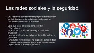 Las redes sociales y la seguridad.
Una red social es un sitio web que permite intercambios
de distintos tipos entre individuos y se basa en la
relación entre los miembros de la red.
Cosa que tener en cuenta para acceder:
·Edad mínima.
·Aceptar las condiciones de uso y la política de
privacidad.
·Aunque nos lo pida, no debemos de facilitar datos muy
personales.
·En algunas redes sociales no es posible darse de baja
por lo que nuestros datos permanecen eternamente a
disposición de la empresa propietaria.
 
