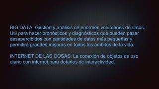 BIG DATA: Gestión y análisis de enormes volúmenes de datos.
Util para hacer pronósticos y diagnósticos que pueden pasar
desapercibidos con cantidades de datos más pequeñas y
permitirá grandes mejoras en todos los ámbitos de la vida.
INTERNET DE LAS COSAS: La conexión de objetos de uso
diario con internet para dotarlos de interactividad.
 