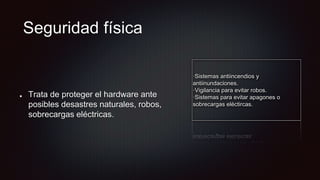 Seguridad física
Trata de proteger el hardware ante
posibles desastres naturales, robos,
sobrecargas eléctricas.
·Sistemas antiincendios y
antiinundaciones.
·Vigilancia para evitar robos.
·Sistemas para evitar apagones o
sobrecargas eléctircas.
 