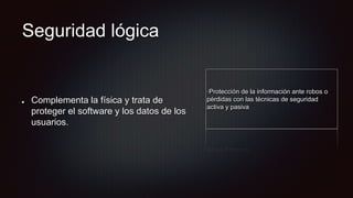 Seguridad lógica
Complementa la física y trata de
proteger el software y los datos de los
usuarios.
·Protección de la información ante robos o
pérdidas con las técnicas de seguridad
activa y pasiva
 