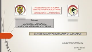 UNIVERSIDAD TÉCNICA DE AMBATO
FACULTAD DE CIENCIAS AGROPECUARIAS
METODOLOGÍA DE LA INVESTIGACIÓN
Carreras:
INGENIERÍA AGRONÓMICA
MEDICINA VETERINARIA Y ZOOTECNIA
LA INVESTIGACIÓN AGROPECUARIA EN EL ECUADOR
Cevallos – Ecuador
2017
ING. EDUARDO CRUZ TOBAR, Mg.
 