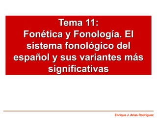 Enrique J. Arias Rodríguez
Tema 11:
Fonética y Fonología. El
sistema fonológico del
español y sus variantes más
significativas
 