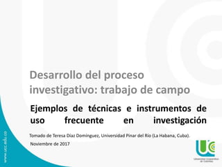 Ejemplos de técnicas e instrumentos de
uso frecuente en investigación
Noviembre de 2017
Desarrollo del proceso
investigativo: trabajo de campo
Tomado de Teresa Díaz Domínguez, Universidad Pinar del Río (La Habana, Cuba).
 