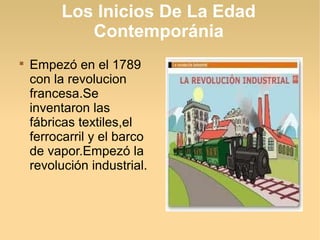 Los Inicios De La Edad
            Contemporánia

    Empezó en el 1789
    con la revolucion
    francesa.Se
    inventaron las
    fábricas textiles,el
    ferrocarril y el barco
    de vapor.Empezó la
    revolución industrial.
 