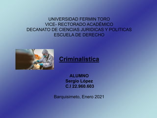 UNIVERSIDAD FERMIN TORO
VICE- RECTORADO ACADÉMICO
DECANATO DE CIENCIAS JURIDICAS Y POLITICAS
ESCUELA DE DERECHO
Criminalistica
ALUMNO
Sergio López
C.I 22.960.603
Barquisimeto, Enero 2021
 