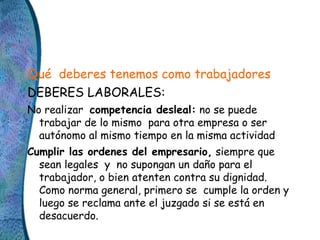 Qué deberes tenemos como trabajadores
DEBERES LABORALES:
No realizar competencia desleal: no se puede
trabajar de lo mismo...