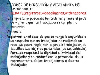 EL PODER DE DIRECCIÓN Y VIGILANCIA DEL
EMPRESARIO.
DEBATE(registros,videocámaras,ordenadores
El empresario puede dictar ór...