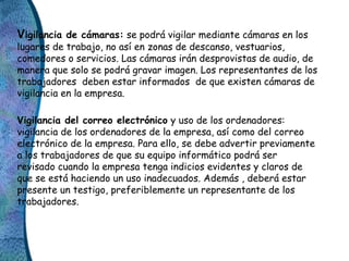 Vigilancia de cámaras: se podrá vigilar mediante cámaras en los
lugares de trabajo, no así en zonas de descanso, vestuario...