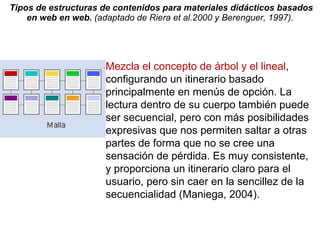 Tipos de estructuras de contenidos para materiales didácticos basados en web en web.  (adaptado de Riera et al.2000 y Berenguer, 1997).  Mezcla el concepto de árbol y el lineal , configurando un itinerario basado principalmente en menús de opción. La lectura dentro de su cuerpo también puede ser secuencial, pero con más posibilidades expresivas que nos permiten saltar a otras partes de forma que no se cree una sensación de pérdida. Es muy consistente, y proporciona un itinerario claro para el usuario, pero sin caer en la sencillez de la secuencialidad (Maniega, 2004). 