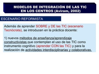 MODELOS DE INTEGRACIÓN DE LAS TIC  EN LOS CENTROS (Aviram, 2002) ESCENARIO REFORMISTA Además de aprender  SOBRE y DE las TIC (escenario Tecnócrata),  se introducen en la práctica docente: 1)  nuevos  métodos de enseñanza/aprendizaje constructivistas  que contemplan el uso de las TIC como instrumento cognitivo  (aprender CON las TIC)  y para la realización de  actividades interdisciplinarias y colaborativas. 