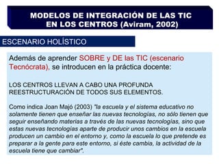 MODELOS DE INTEGRACIÓN DE LAS TIC  EN LOS CENTROS (Aviram, 2002) ESCENARIO HOLÍSTICO Además de aprender  SOBRE y DE las TIC (escenario Tecnócrata),  se introducen en la práctica docente: LOS CENTROS LLEVAN A CABO UNA PROFUNDA REESTRUCTURACIÓN DE TODOS SUS ELEMENTOS.  Como indica Joan Majó (2003)  "la escuela y el sistema educativo no solamente tienen que enseñar las nuevas tecnologías, no sólo tienen que seguir enseñando materias a través de las nuevas tecnologías, sino que estas nuevas tecnologías aparte de producir unos cambios en la escuela producen un cambio en el entorno y, como la escuela lo que pretende es preparar a la gente para este entorno, si éste cambia, la actividad de la escuela tiene que cambiar". 