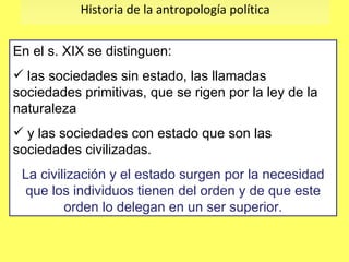 Historia de la antropología política En el s. XIX se distinguen: las sociedades sin estado, las llamadas sociedades primitivas, que se rigen por la ley de la naturaleza  y las sociedades con estado que son las sociedades civilizadas. La civilización y el estado surgen por la necesidad que los individuos tienen del orden y de que este orden lo delegan en un ser superior. 