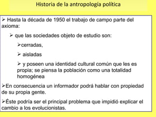 Historia de la antropología política Hasta la década de 1950 el trabajo de campo parte del axioma: que las sociedades objeto de estudio son: cerradas,  aisladas  y poseen una identidad cultural común que les es propia; se piensa la población como una totalidad homogénea  En consecuencia un informador podrá hablar con propiedad de su propia gente.  Éste podría ser el principal problema que impidió explicar el cambio a los evolucionistas. 