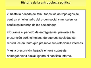 Historia de la antropología política hasta la década de 1960 todos los antropólogos se centran en el estudio del orden social y nunca en los conflictos internos de las sociedades. Durante el periodo de entreguerras, prevalece la presunción durkheimniana de que una sociedad se reproduce en tanto que preserve sus relaciones internas esta presunción, basada en una supuesta homogeneidad social, ignora el conflicto interno. 