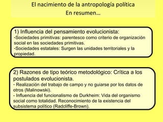 2) Razones de tipo teórico metodológico: Crítica a los postulados evolucionista.  Realización del trabajo de campo y no guiarse por los datos de otros (Malinowski). - Influencia del funcionalismo de Durkheim: Vida del organismo social como totalidad. Reconocimiento de la existencia del subsistema político (Radcliffe-Brown). El nacimiento de la antropología política En resumen… 1) Influencia del pensamiento evolucionista: Sociedades primitivas: parentesco como criterio de organización social en las sociedades primitivas. Sociedades estatales: Surgen las unidades territoriales y la propiedad.  