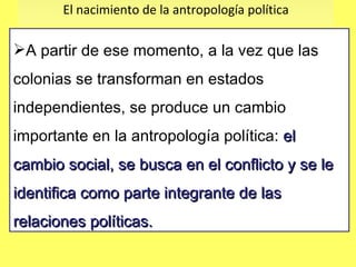 El nacimiento de la antropología política A partir de ese momento, a la vez que las colonias se transforman en estados independientes, se produce un cambio importante en la antropología política:  el cambio social, se busca en el conflicto y se le identifica como parte integrante de las relaciones políticas.  