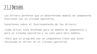 2.1.2Drivers
Los drivers permiten que un determinado modelo de componente
funcionen con un sistema operativo.
Cuestiones sobre el funcionamiento de los drivers:
-Cada driver está diseñado para un modelo de componente y
para un sistema operativo y no vale para otro modelo.
-Para que un programa use un componente tiene que estar
instalado el driver en el sistema operativo.
 