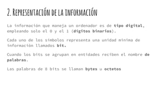 2.Representación delainformación
La información que maneja un ordenador es de tipo digital,
empleando solo el 0 y el 1 (dígitos binarios).
Cada uno de los símbolos representa una unidad minima de
información llamados bit.
Cuando los bits se agrupan en entidades reciben el nombre de
palabras.
Las palabras de 8 bits se llaman bytes u octetos
 
