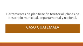 Herramientas de planificación territorial: planes de
desarrollo municipal, departamental y nacional.
CASO GUATEMALA
 