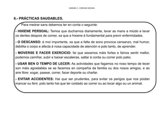 UNIDAD 2 , CIENCIAS SOCIAIS.
6.- PRÁCTICAS SAUDABLES.
Para medrar sans debemos ter en conta o seguinte:
- HIXIENE PERSOAL: Temos que ducharnos diariamente, lavar as mans a miúdo e lavar
os dentes despois de comer, xa que a hixiene é fundamental para previr enfermidades.
- O DESCANSO: é moi importante, xa que a falta de sono provoca cansanzo, mal humor,
debilita o corpo e afecta á nosa capacidade de atención e polo tanto, de aprender.
- MOVERSE E FACER EXERCICIO: fai que sexamos máis fortes e fainos sentir mellor,
podemos camiñar, subir e baixar escaleiras, saltar á corda ou correr polo patio.
- USAR BEN O TEMPO DE LECER: As actividades que fagamos no noso tempo de lecer
son máis agradables se as facemos en compañía da familia ou dos nosos amigos, e ao
aire libre: xogar, pasear, correr, facer deporte ou charlar.
- EVITAR ACCIDENTES: Hai que ser prudentes, para evitar os perigos que nos poidan
mancar ou ferir, polo tanto hai que ter coidado ao correr ou ao tocar algo ou un animal.
 