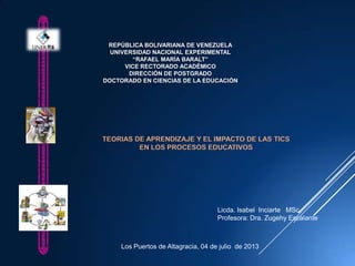 REPÚBLICA BOLIVARIANA DE VENEZUELA
UNIVERSIDAD NACIONAL EXPERIMENTAL
“RAFAEL MARÍA BARALT”
VICE RECTORADO ACADÉMICO
DIRECCIÓN DE POSTGRADO
DOCTORADO EN CIENCIAS DE LA EDUCACIÓN
TEORIAS DE APRENDIZAJE Y EL IMPACTO DE LAS TICS
EN LOS PROCESOS EDUCATIVOS
Licda. Isabel Inciarte MSc.
Profesora: Dra. Zugehy Escalante
Los Puertos de Altagracia, 04 de julio de 2013
 