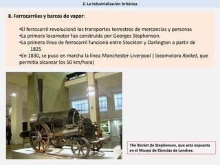 2. La industrialización británica
8. Ferrocarriles y barcos de vapor:
•El ferrocarril revolucionó los transportes terrestres de mercancías y personas
•La primera locomotor fue construida por Georges Stephenson.
•La primera línea de ferrocarril funcionó entre Stockton y Darlington a partir de
1825
•En 1830, se puso en marcha la línea Manchester-Liverpool ( locomotora Rocket, que
permitía alcanzar los 50 km/hora)
The Rocket de Stephenson, que está expuesta
en el Museo de Ciencias de Londres.
 
