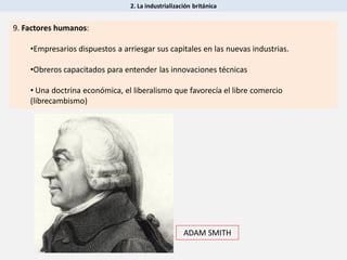 2. La industrialización británica
9. Factores humanos:
•Empresarios dispuestos a arriesgar sus capitales en las nuevas industrias.
•Obreros capacitados para entender las innovaciones técnicas
• Una doctrina económica, el liberalismo que favorecía el libre comercio
(librecambismo)
ADAM SMITH
 