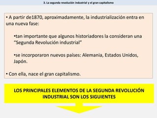 3. La segunda revolución industrial y el gran capitalismo
• A partir de1870, aproximadamente, la industrialización entra en
una nueva fase:
•tan importante que algunos historiadores la consideran una
“Segunda Revolución industrial”
•se incorporaron nuevos países: Alemania, Estados Unidos,
Japón.
• Con ella, nace el gran capitalismo.
LOS PRINCIPALES ELEMENTOS DE LA SEGUNDA REVOLUCIÓN
INDUSTRIAL SON LOS SIGUIENTES
 