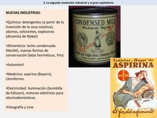 3. La segunda revolución industrial y el gran capitalismo
NUEVAS INDUSTRIAS:
•Química: detergentes (a partir de la
invención de la sosa caústica),
abonos, colorantes, explosivos
(dinamita de Nobel)
•Alimenticia: leche condensada
(Nestlé), nuevas formas de
conservación (latas herméticas, frío)
•Automóvil
•Medicina: aspirina (Bayern),
cloroformo.
•Electricidad: iluminación (bombilla
de Edisson), motores eléctricos para
electrodomésticos.
•Fotografía y cine
 