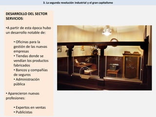 3. La segunda revolución industrial y el gran capitalismo
DESARROLLO DEL SECTOR
SERVICIOS:
•A partir de esta época hubo
un desarrollo notable de:
• Oficinas para la
gestión de las nuevas
empresas
• Tiendas donde se
vendían los productos
fabricados
• Bancos y compañías
de seguros
• Administración
pública
• Aparecieron nuevas
profesiones:
• Expertos en ventas
• Publicistas
 