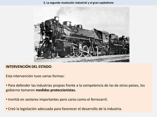 3. La segunda revolución industrial y el gran capitalismo
INTERVENCIÓN DEL ESTADO:
Esta intervención tuvo varias formas:
• Para defender las industrias propias frente a la competencia de las de otros países, los
gobierno tomaron medidas proteccionistas.
• Invirtió en sectores importantes pero caros como el ferrocarril.
• Creó la legislación adecuada para favorecer el desarrollo de la industria.
 