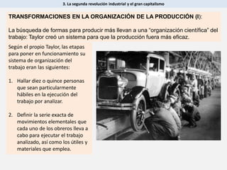 3. La segunda revolución industrial y el gran capitalismo
Según el propio Taylor, las etapas
para poner en funcionamiento su
sistema de organización del
trabajo eran las siguientes:
1. Hallar diez o quince personas
que sean particularmente
hábiles en la ejecución del
trabajo por analizar.
2. Definir la serie exacta de
movimientos elementales que
cada uno de los obreros lleva a
cabo para ejecutar el trabajo
analizado, así como los útiles y
materiales que emplea.
TRANSFORMACIONES EN LA ORGANIZACIÓN DE LA PRODUCCIÓN (I):
La búsqueda de formas para producir más llevan a una “organización científica” del
trabajo: Taylor creó un sistema para que la producción fuera más eficaz.
 