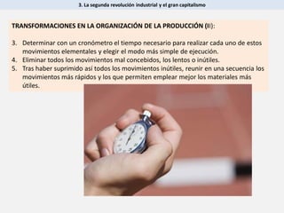 3. La segunda revolución industrial y el gran capitalismo
TRANSFORMACIONES EN LA ORGANIZACIÓN DE LA PRODUCCIÓN (II):
3. Determinar con un cronómetro el tiempo necesario para realizar cada uno de estos
movimientos elementales y elegir el modo más simple de ejecución.
4. Eliminar todos los movimientos mal concebidos, los lentos o inútiles.
5. Tras haber suprimido así todos los movimientos inútiles, reunir en una secuencia los
movimientos más rápidos y los que permiten emplear mejor los materiales más
útiles.
 