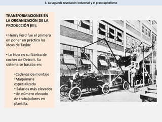 TRANSFORMACIONES EN
LA ORGANIZACIÓN DE LA
PRODUCCIÓN (III):
• Henry Ford fue el primero
en poner en práctica las
ideas de Taylor.
• Lo hizo en su fábrica de
coches de Detroit. Su
sistema se basaba en:
•Cadenas de montaje
•Maquinaria
especializada
• Salarios más elevados
•Un número elevado
de trabajadores en
plantilla.
3. La segunda revolución industrial y el gran capitalismo
 