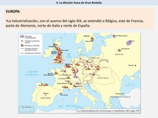 4. La difusión fuera de Gran Bretaña
EUROPA:
•La industrialización, con el avance del siglo XIX, se extendió a Bélgica, este de Francia,
parte de Alemania, norte de Italia y norte de España.
 