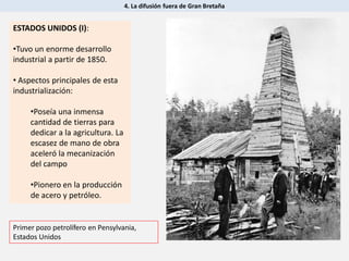 4. La difusión fuera de Gran Bretaña
ESTADOS UNIDOS (I):
•Tuvo un enorme desarrollo
industrial a partir de 1850.
• Aspectos principales de esta
industrialización:
•Poseía una inmensa
cantidad de tierras para
dedicar a la agricultura. La
escasez de mano de obra
aceleró la mecanización
del campo
•Pionero en la producción
de acero y petróleo.
Primer pozo petrolífero en Pensylvania,
Estados Unidos
 