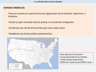 4. La difusión fuera de Gran Bretaña
ESTADOS UNIDOS (II):
•Puso en marcha las nuevas forma de organización de la industria: taylorismo y
fordismo.
•Poseía un gran mercado interior gracias a la constante inmigración.
•Construyó una red de ferrocarriles que unían todo el país.
•Estableció una fuerte política proteccionista.
Ruta del primer ferrocarril
transcontinental de los Estados
Unidos desde Sacramento,
California, hasta Council Bluffs, Iowa
 