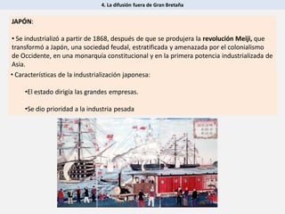4. La difusión fuera de Gran Bretaña
JAPÓN:
• Se industrializó a partir de 1868, después de que se produjera la revolución Meiji, que
transformó a Japón, una sociedad feudal, estratificada y amenazada por el colonialismo
de Occidente, en una monarquía constitucional y en la primera potencia industrializada de
Asia.
• Características de la industrialización japonesa:
•El estado dirigía las grandes empresas.
•Se dio prioridad a la industria pesada
 