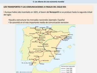 5. Los albores de una economía mundial
LOS TRANSPORTES Y LAS COMUNICACIONES A FINALES DEL SIGLO XIX:
• Aunque había sido inventado en 1825, el boom del ferrocarril no se produce hasta la segunda mitad
del siglo:
•Ayudó a estructurar los mercados nacionales (ejemplo: España)
• Se convirtió en el más importante medio de comunicación terrestre
 